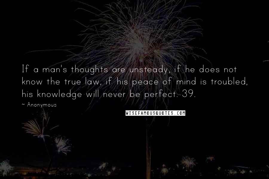 Anonymous Quotes: If a man's thoughts are unsteady, if he does not know the true law, if his peace of mind is troubled, his knowledge will never be perfect. 39.