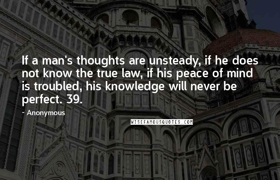 Anonymous Quotes: If a man's thoughts are unsteady, if he does not know the true law, if his peace of mind is troubled, his knowledge will never be perfect. 39.