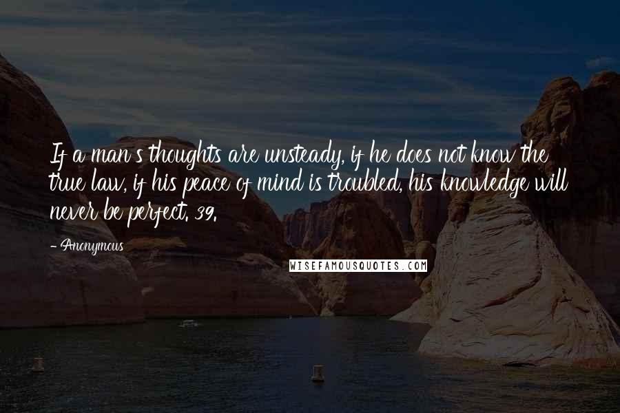 Anonymous Quotes: If a man's thoughts are unsteady, if he does not know the true law, if his peace of mind is troubled, his knowledge will never be perfect. 39.