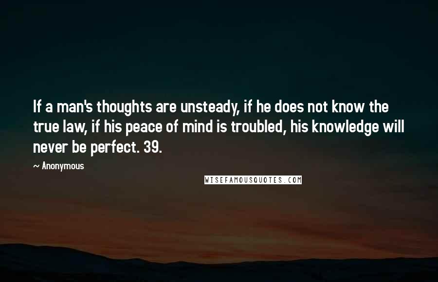 Anonymous Quotes: If a man's thoughts are unsteady, if he does not know the true law, if his peace of mind is troubled, his knowledge will never be perfect. 39.