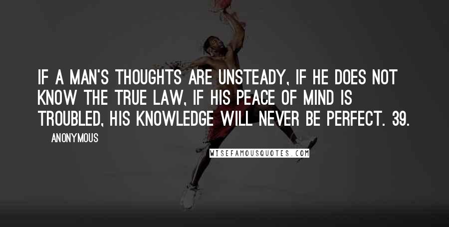 Anonymous Quotes: If a man's thoughts are unsteady, if he does not know the true law, if his peace of mind is troubled, his knowledge will never be perfect. 39.