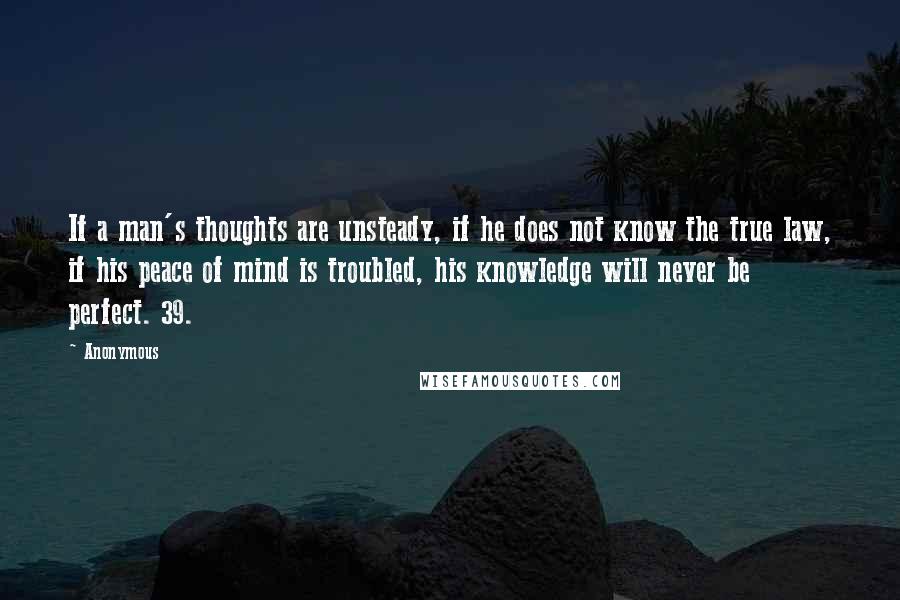 Anonymous Quotes: If a man's thoughts are unsteady, if he does not know the true law, if his peace of mind is troubled, his knowledge will never be perfect. 39.