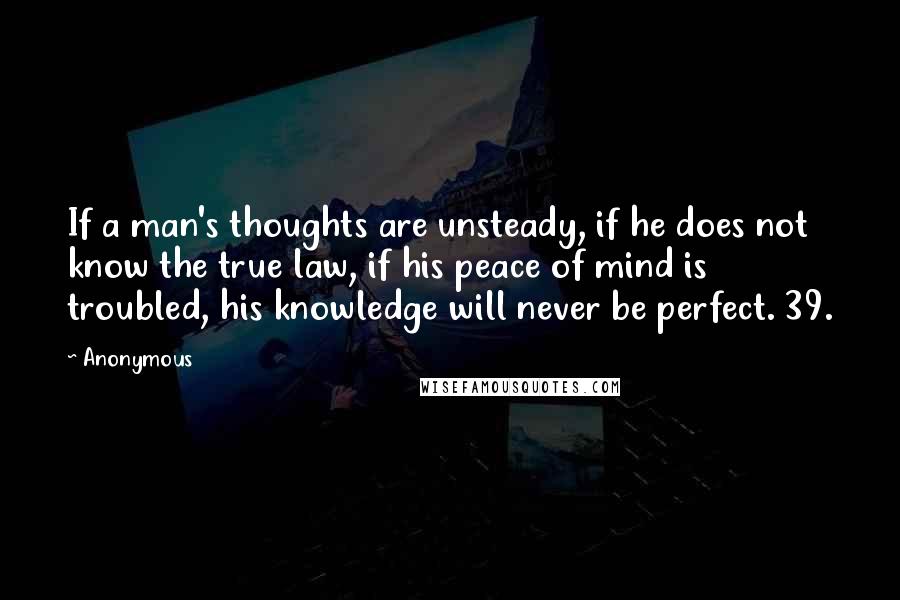 Anonymous Quotes: If a man's thoughts are unsteady, if he does not know the true law, if his peace of mind is troubled, his knowledge will never be perfect. 39.