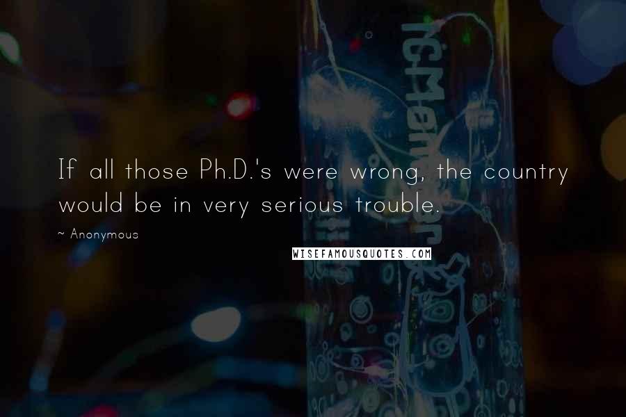 Anonymous Quotes: If all those Ph.D.'s were wrong, the country would be in very serious trouble.