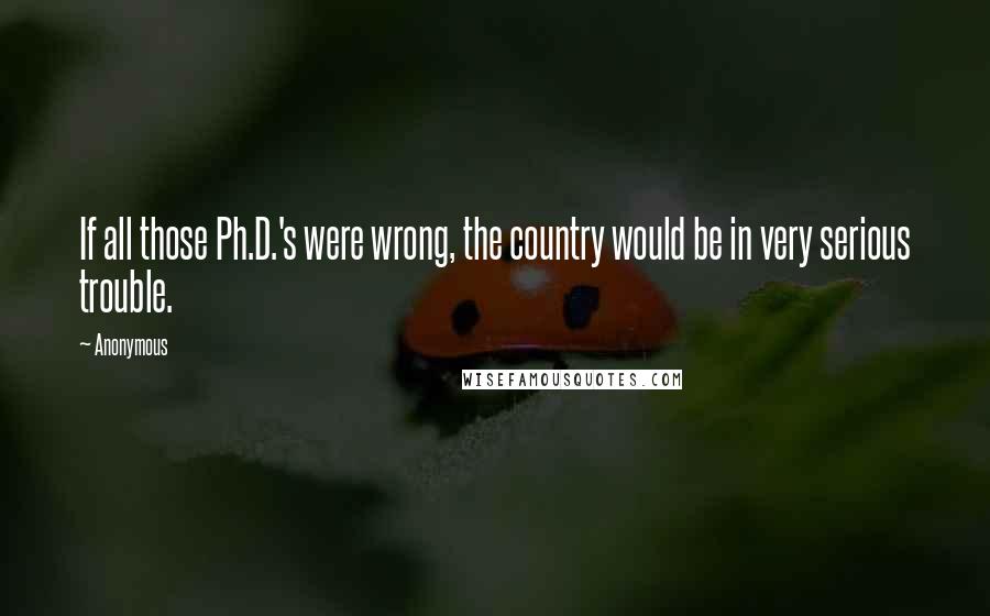 Anonymous Quotes: If all those Ph.D.'s were wrong, the country would be in very serious trouble.
