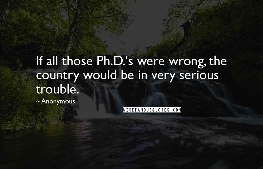 Anonymous Quotes: If all those Ph.D.'s were wrong, the country would be in very serious trouble.