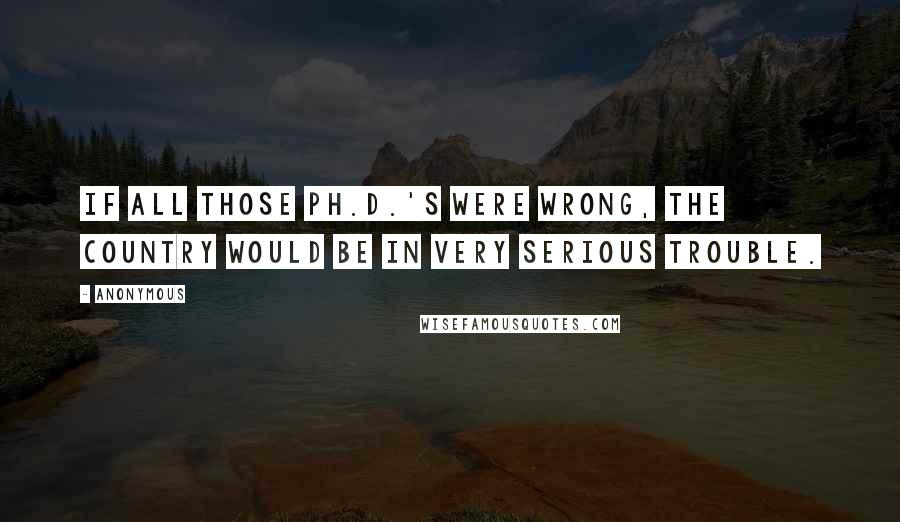 Anonymous Quotes: If all those Ph.D.'s were wrong, the country would be in very serious trouble.