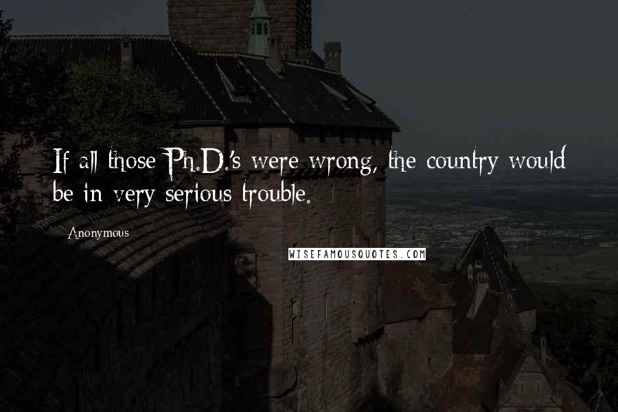 Anonymous Quotes: If all those Ph.D.'s were wrong, the country would be in very serious trouble.