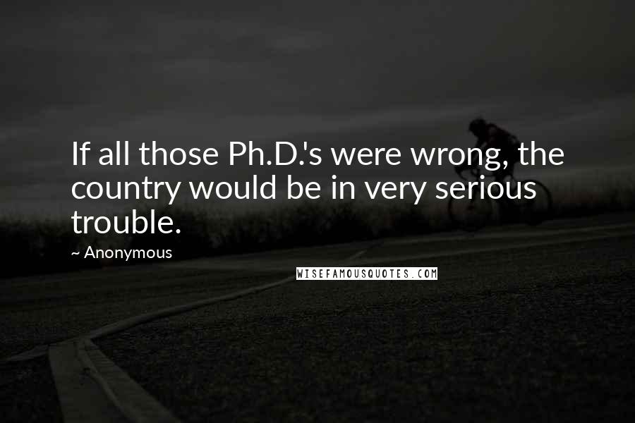 Anonymous Quotes: If all those Ph.D.'s were wrong, the country would be in very serious trouble.