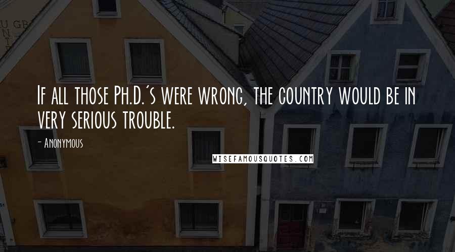Anonymous Quotes: If all those Ph.D.'s were wrong, the country would be in very serious trouble.
