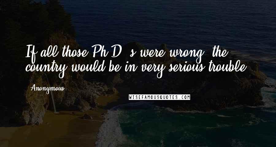 Anonymous Quotes: If all those Ph.D.'s were wrong, the country would be in very serious trouble.