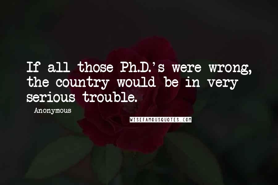 Anonymous Quotes: If all those Ph.D.'s were wrong, the country would be in very serious trouble.