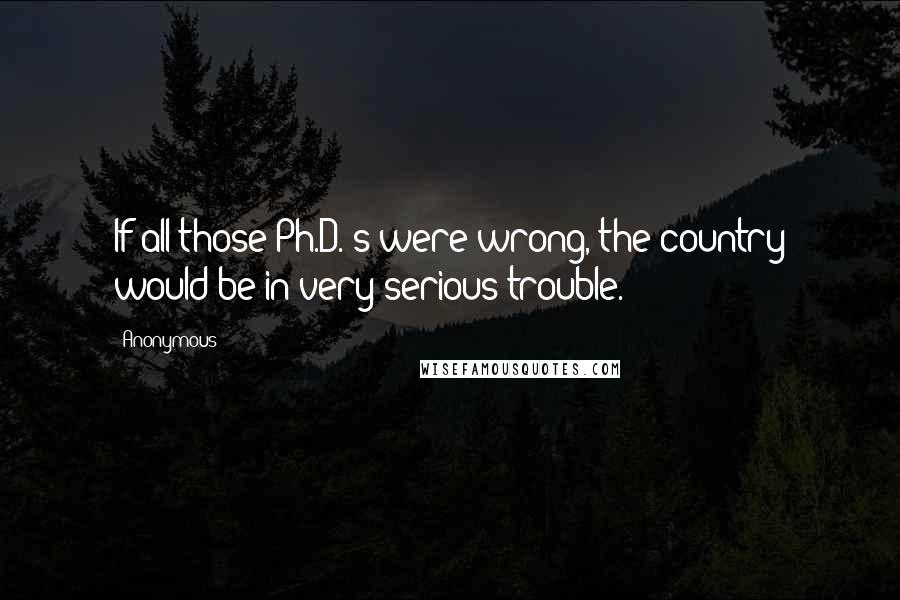 Anonymous Quotes: If all those Ph.D.'s were wrong, the country would be in very serious trouble.