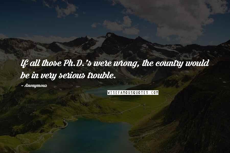 Anonymous Quotes: If all those Ph.D.'s were wrong, the country would be in very serious trouble.