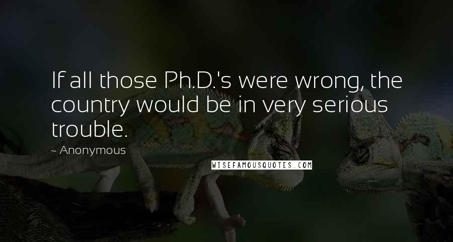 Anonymous Quotes: If all those Ph.D.'s were wrong, the country would be in very serious trouble.