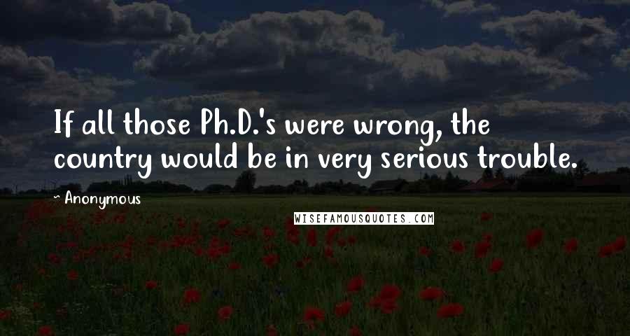 Anonymous Quotes: If all those Ph.D.'s were wrong, the country would be in very serious trouble.