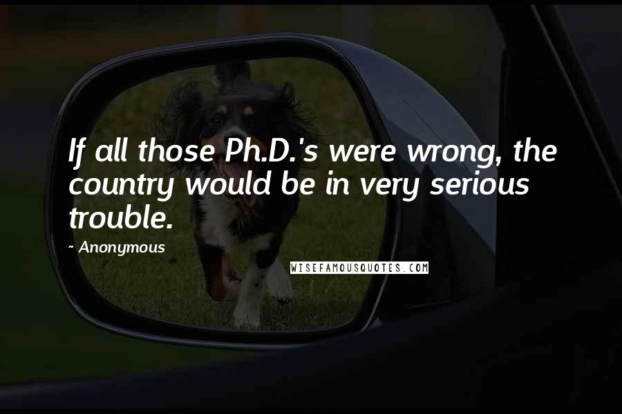 Anonymous Quotes: If all those Ph.D.'s were wrong, the country would be in very serious trouble.