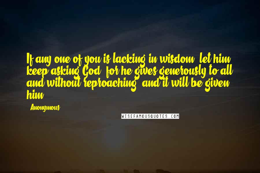 Anonymous Quotes: If any one of you is lacking in wisdom, let him keep asking God, for he gives generously to all and without reproaching, and it will be given him.