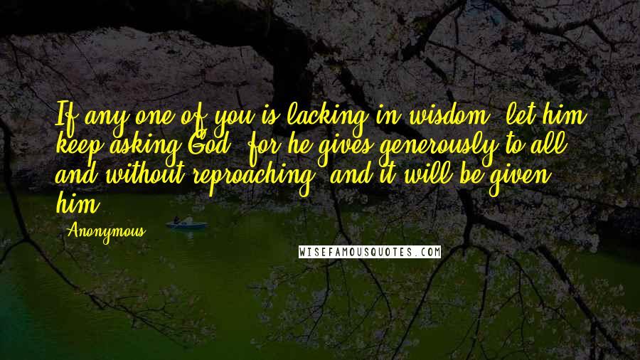 Anonymous Quotes: If any one of you is lacking in wisdom, let him keep asking God, for he gives generously to all and without reproaching, and it will be given him.