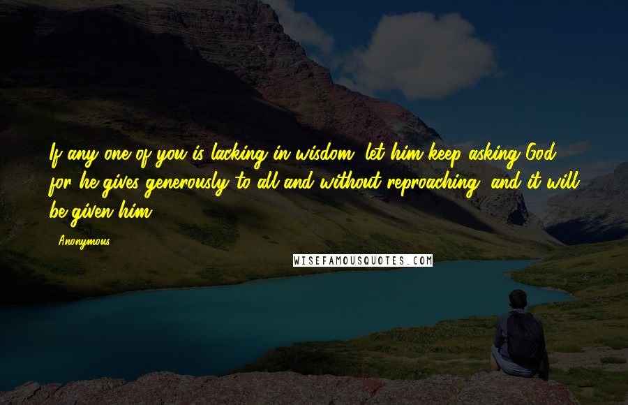 Anonymous Quotes: If any one of you is lacking in wisdom, let him keep asking God, for he gives generously to all and without reproaching, and it will be given him.