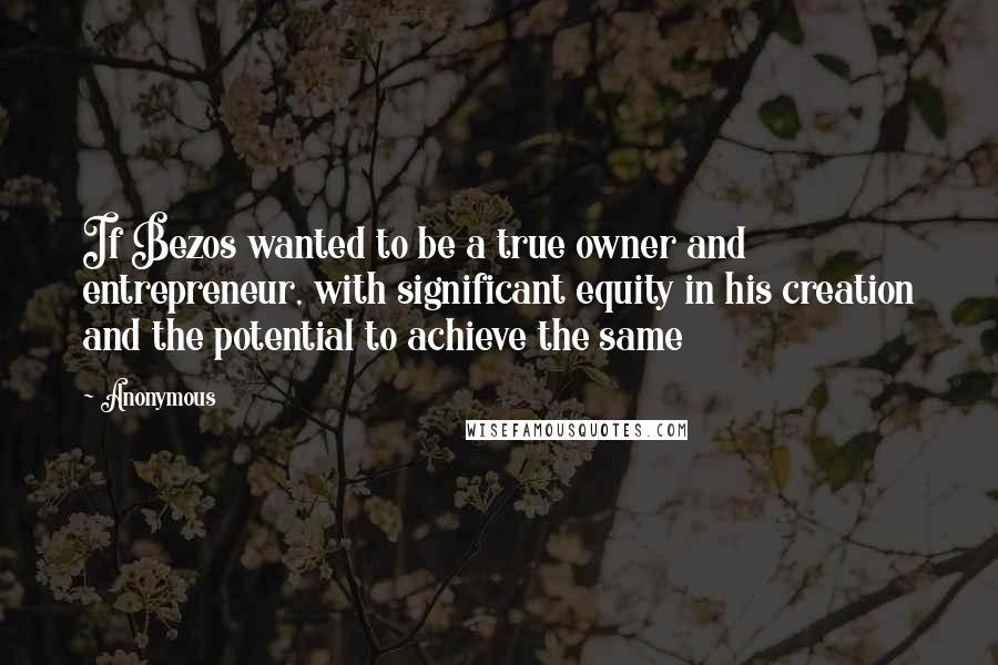 Anonymous Quotes: If Bezos wanted to be a true owner and entrepreneur, with significant equity in his creation and the potential to achieve the same