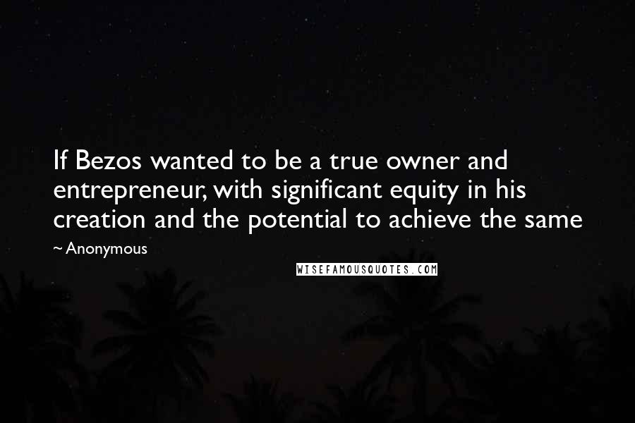 Anonymous Quotes: If Bezos wanted to be a true owner and entrepreneur, with significant equity in his creation and the potential to achieve the same