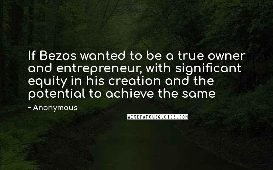 Anonymous Quotes: If Bezos wanted to be a true owner and entrepreneur, with significant equity in his creation and the potential to achieve the same