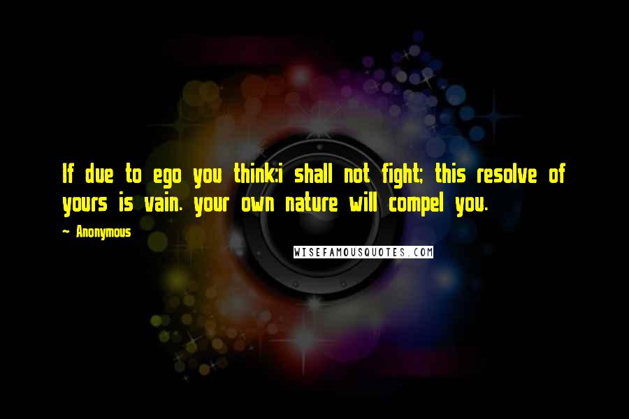 Anonymous Quotes: If due to ego you think:i shall not fight; this resolve of yours is vain. your own nature will compel you.