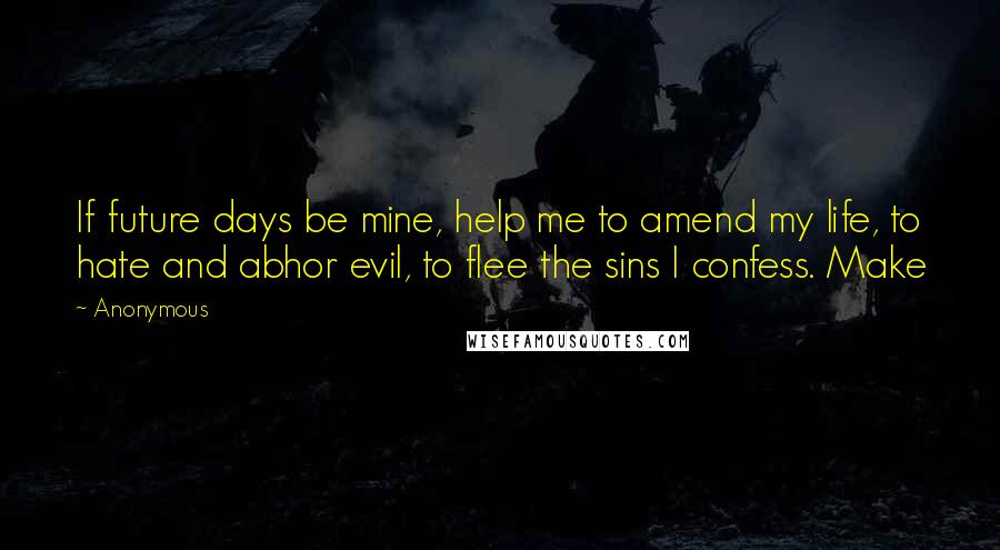 Anonymous Quotes: If future days be mine, help me to amend my life, to hate and abhor evil, to flee the sins I confess. Make