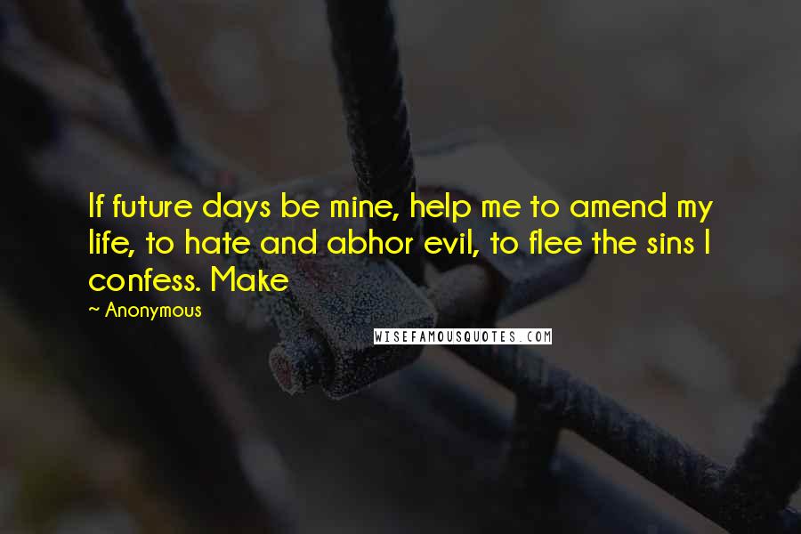 Anonymous Quotes: If future days be mine, help me to amend my life, to hate and abhor evil, to flee the sins I confess. Make