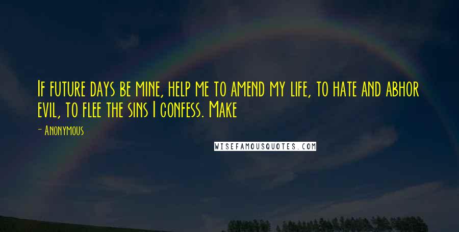 Anonymous Quotes: If future days be mine, help me to amend my life, to hate and abhor evil, to flee the sins I confess. Make