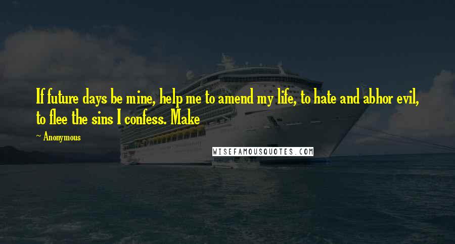 Anonymous Quotes: If future days be mine, help me to amend my life, to hate and abhor evil, to flee the sins I confess. Make