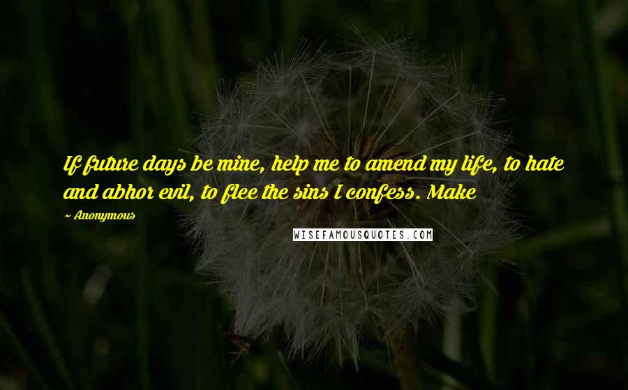 Anonymous Quotes: If future days be mine, help me to amend my life, to hate and abhor evil, to flee the sins I confess. Make