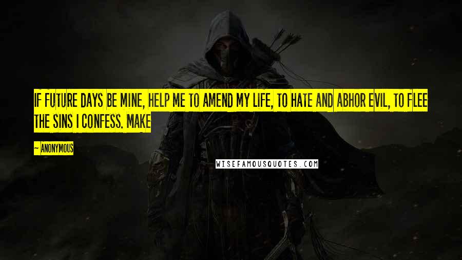 Anonymous Quotes: If future days be mine, help me to amend my life, to hate and abhor evil, to flee the sins I confess. Make