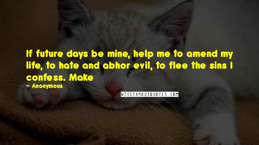 Anonymous Quotes: If future days be mine, help me to amend my life, to hate and abhor evil, to flee the sins I confess. Make