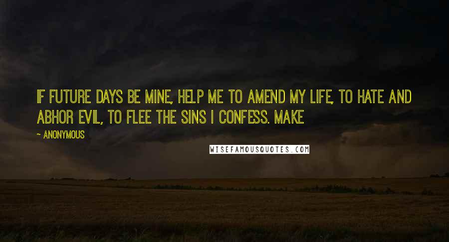 Anonymous Quotes: If future days be mine, help me to amend my life, to hate and abhor evil, to flee the sins I confess. Make