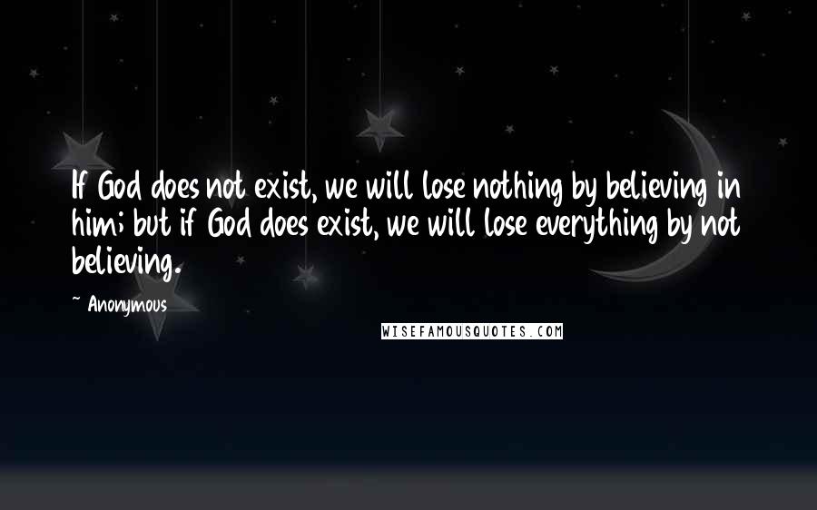 Anonymous Quotes: If God does not exist, we will lose nothing by believing in him; but if God does exist, we will lose everything by not believing.