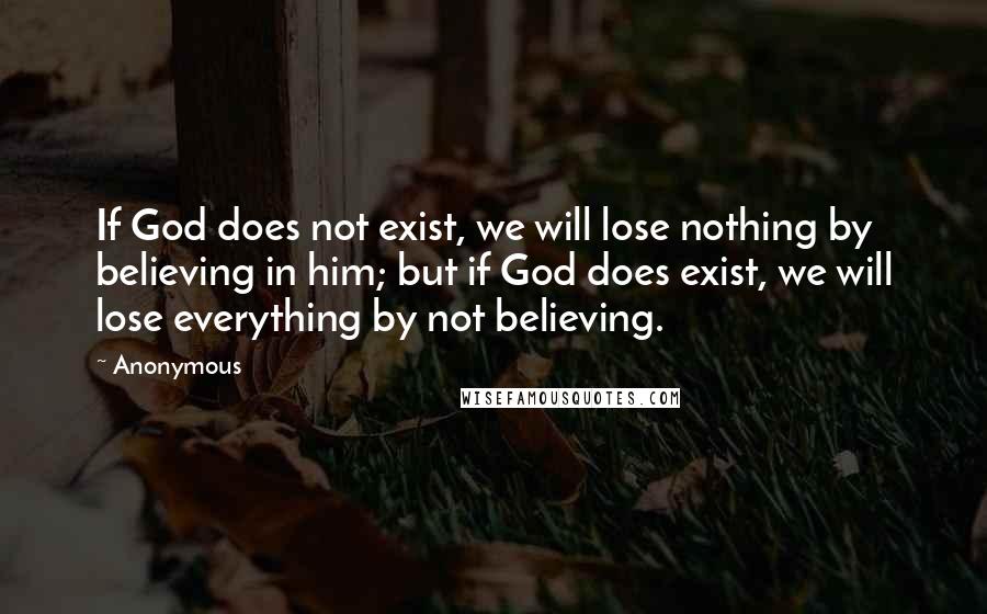 Anonymous Quotes: If God does not exist, we will lose nothing by believing in him; but if God does exist, we will lose everything by not believing.