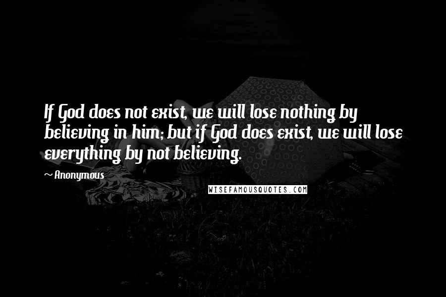 Anonymous Quotes: If God does not exist, we will lose nothing by believing in him; but if God does exist, we will lose everything by not believing.