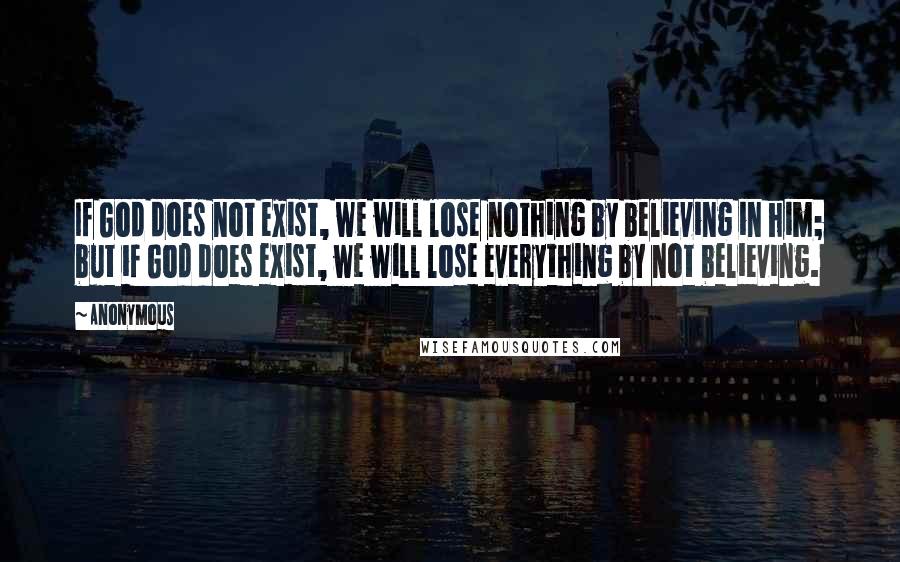 Anonymous Quotes: If God does not exist, we will lose nothing by believing in him; but if God does exist, we will lose everything by not believing.