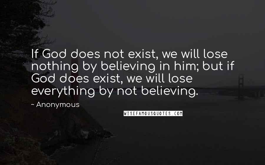 Anonymous Quotes: If God does not exist, we will lose nothing by believing in him; but if God does exist, we will lose everything by not believing.