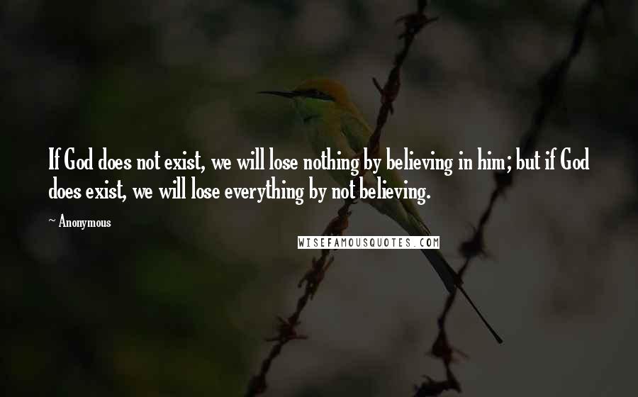 Anonymous Quotes: If God does not exist, we will lose nothing by believing in him; but if God does exist, we will lose everything by not believing.