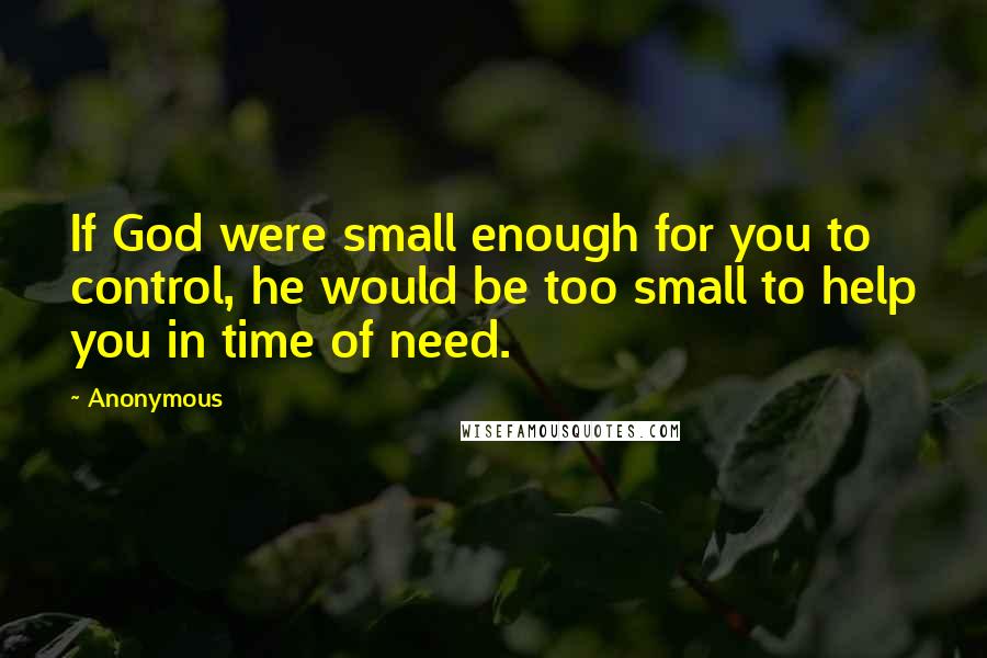 Anonymous Quotes: If God were small enough for you to control, he would be too small to help you in time of need.