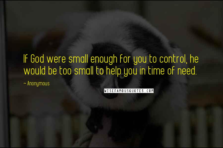 Anonymous Quotes: If God were small enough for you to control, he would be too small to help you in time of need.