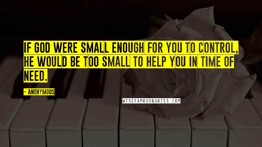 Anonymous Quotes: If God were small enough for you to control, he would be too small to help you in time of need.