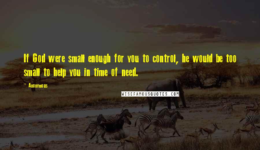 Anonymous Quotes: If God were small enough for you to control, he would be too small to help you in time of need.