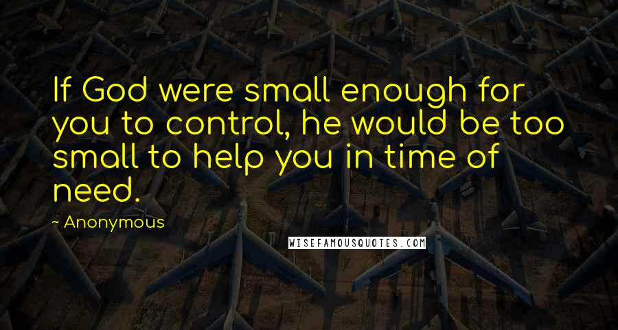 Anonymous Quotes: If God were small enough for you to control, he would be too small to help you in time of need.