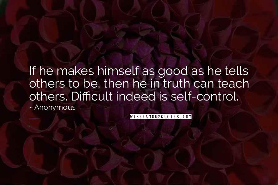 Anonymous Quotes: If he makes himself as good as he tells others to be, then he in truth can teach others. Difficult indeed is self-control.