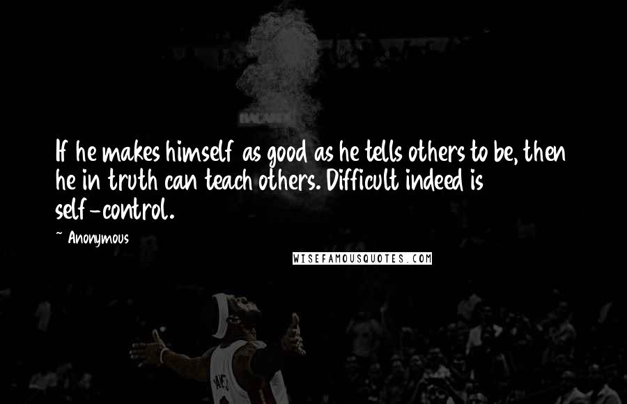 Anonymous Quotes: If he makes himself as good as he tells others to be, then he in truth can teach others. Difficult indeed is self-control.