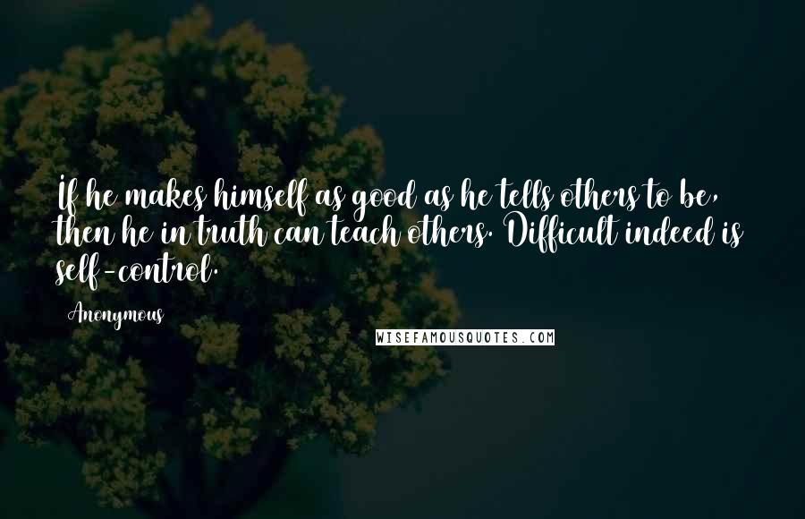 Anonymous Quotes: If he makes himself as good as he tells others to be, then he in truth can teach others. Difficult indeed is self-control.